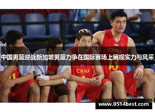 中国男篮迎战新加坡男篮力争在国际赛场上展现实力与风采