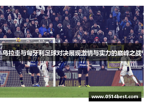 乌拉圭与匈牙利足球对决展现激情与实力的巅峰之战