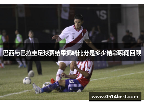 巴西与巴拉圭足球赛结果揭晓比分是多少精彩瞬间回顾